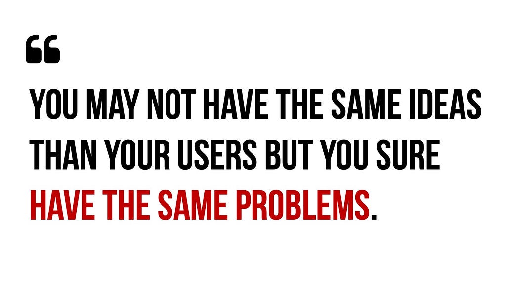 Quote: You may not have the same ideas than your users but you sure have the same problems.