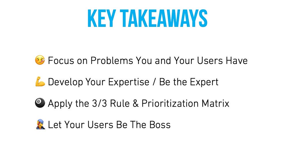 Key takeaways: Focus on problems you and your users have. Develop your expertise / be the expert. Apply the 3/3 rule & prioritization matrix. Let your users be the boss.